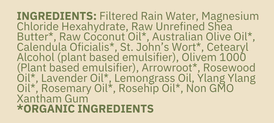 ingredient list includes filtered rain water, magnesium chloride hexahydrate, raw unrefined shea butter, raw coconut oil, australian olive oil, calendula oil, st. john's wort oil, cetearyl alcohol, olivem 1000, arrowroot powder, rosewood essential oil, lavender essential oil, lemongrass essential oil, ylang ylang essential oil, rosemary essential oil, rosehip oil, xantham gum, organic ingredients